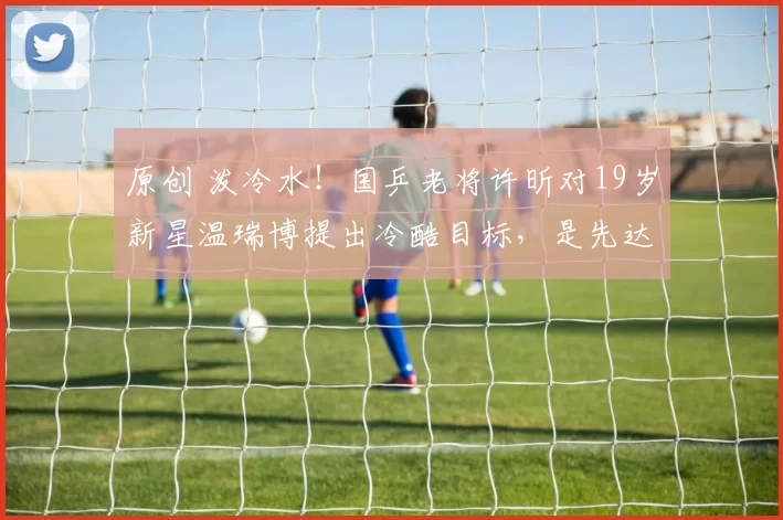 原创 泼冷水！国乒老将许昕对19岁新星温瑞博提出冷酷目标，是先达到那个“下限”