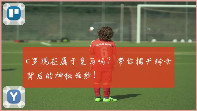 c罗现在属于皇马吗？带你揭开转会背后的神秘面纱！