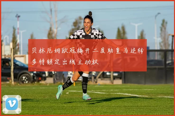 贝林厄姆欧冠梅开二度助皇马逆转多特锁定出线主动权