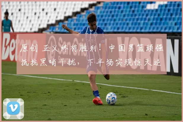 原创 正义终将胜利！中国男篮顽强抵抗黑哨干扰，下半场实现惊天逆转