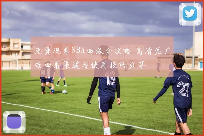 免费观看NBA回放全攻略 高清无广告回看渠道与使用技巧分享
