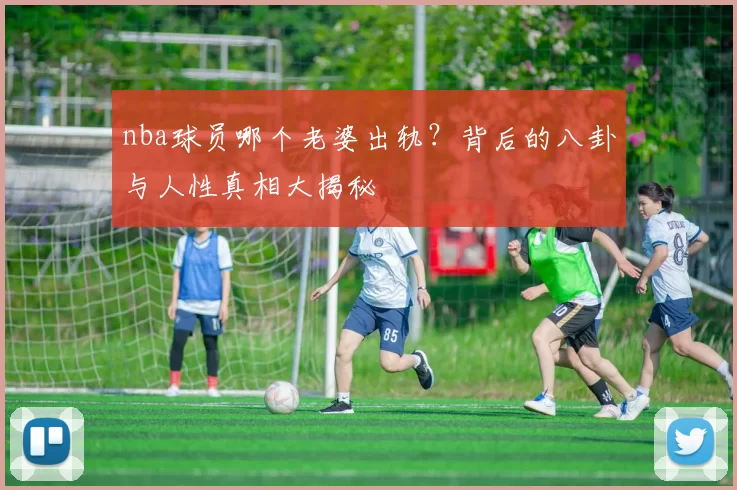 nba球员哪个老婆出轨？背后的八卦与人性真相大揭秘