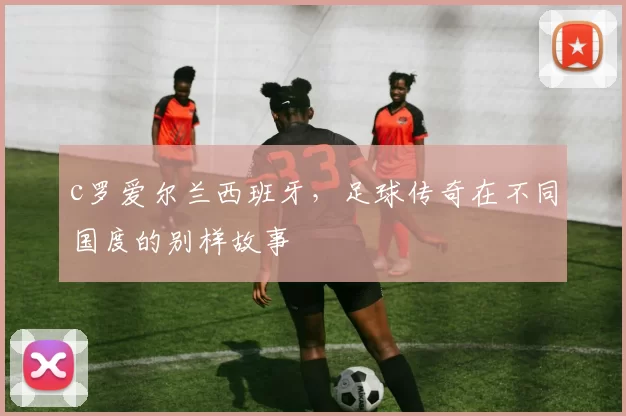 c罗爱尔兰西班牙,足球传奇在不同国度的别样故事