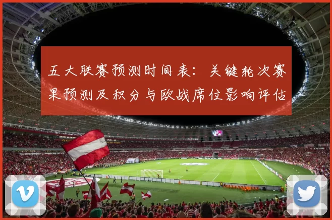 五大联赛预测时间表：关键轮次赛果预测及积分与欧战席位影响评估