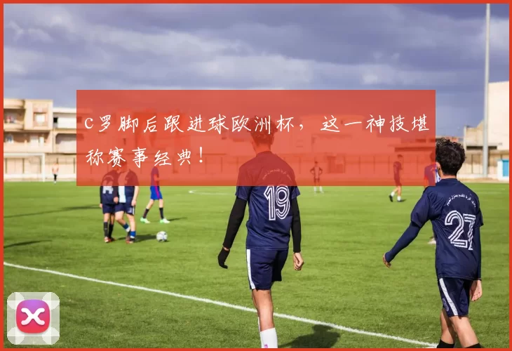 c罗脚后跟进球欧洲杯，这一神技堪称赛事经典！