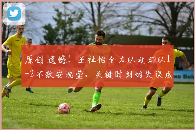 原创 遗憾！王祉怡全力以赴却以1-2不敌安洗莹，关键时刻的失误成转折点