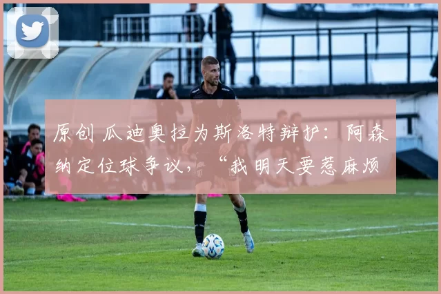 原创 瓜迪奥拉为斯洛特辩护：阿森纳定位球争议，“我明天要惹麻烦了”