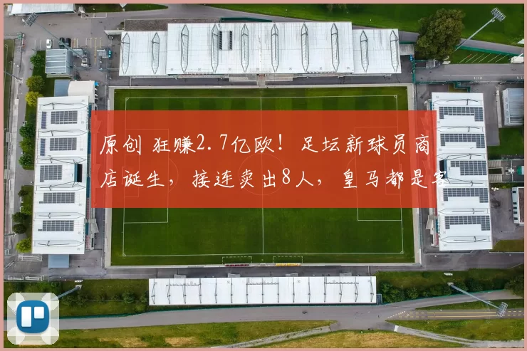 原创 狂赚2.7亿欧！足坛新球员商店诞生，接连卖出8人，皇马都是客户