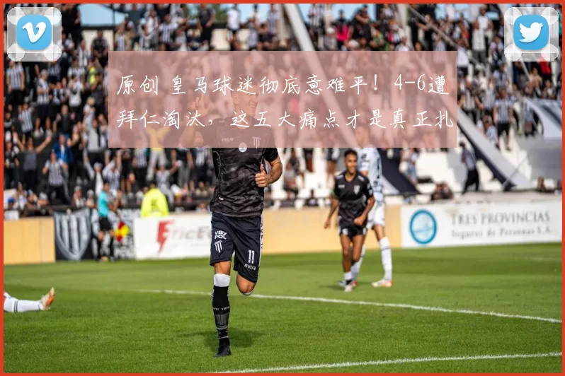 原创 皇马球迷彻底意难平！4-6遭拜仁淘汰，这五大痛点才是真正扎心