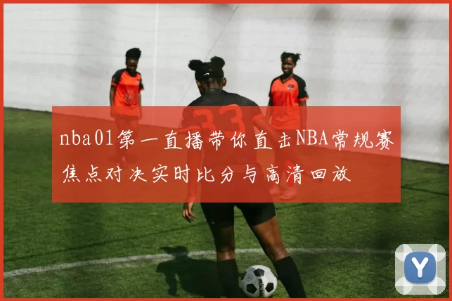 nba01第一直播带你直击NBA常规赛焦点对决实时比分与高清回放