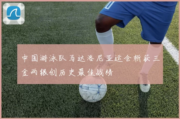 中国游泳队马达洛尼亚运会斩获三金两银创历史最佳战绩