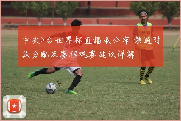 中央5台世界杯直播表公布 频道时段分配及赛程观赛建议详解