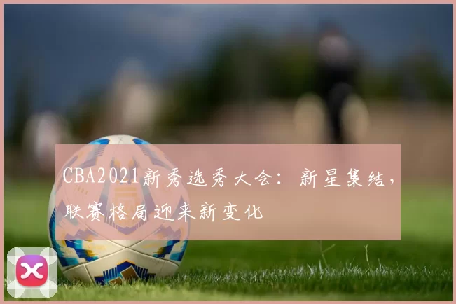 CBA2021新秀选秀大会：新星集结，联赛格局迎来新变化