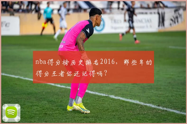 nba得分榜历史排名2016，那些年的得分王者你还记得吗？