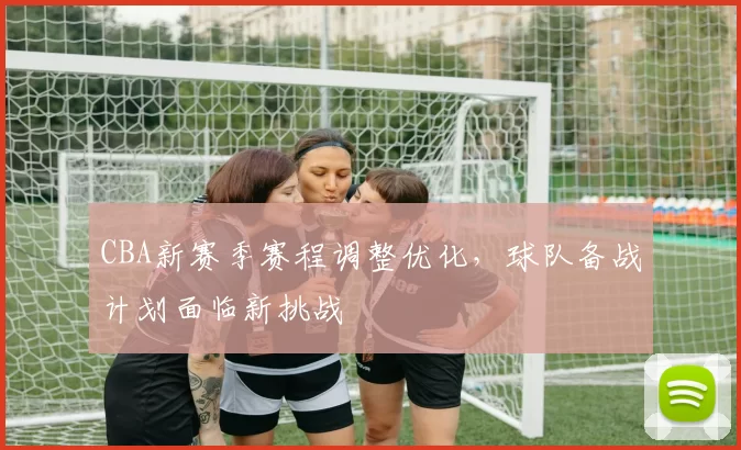 CBA新赛季赛程调整优化，球队备战计划面临新挑战