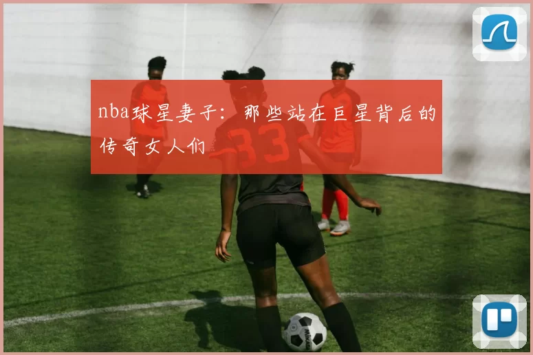 nba球星妻子：那些站在巨星背后的传奇女人们