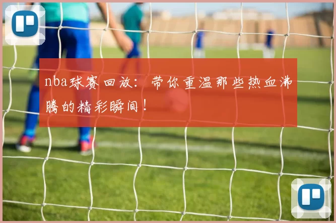 nba球赛回放：带你重温那些热血沸腾的精彩瞬间！