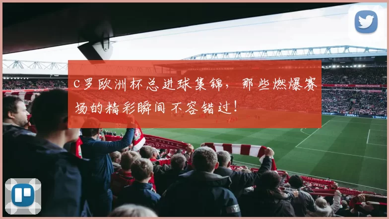 c罗欧洲杯总进球集锦，那些燃爆赛场的精彩瞬间不容错过！