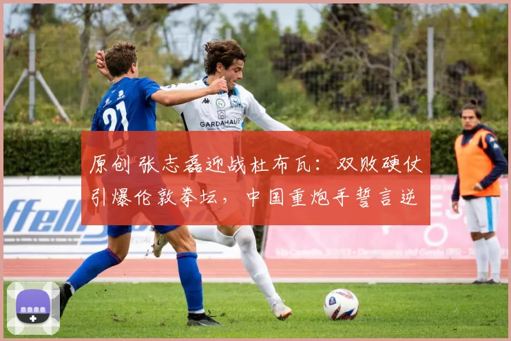 原创 张志磊迎战杜布瓦：双败硬仗引爆伦敦拳坛，中国重炮手誓言逆袭成功