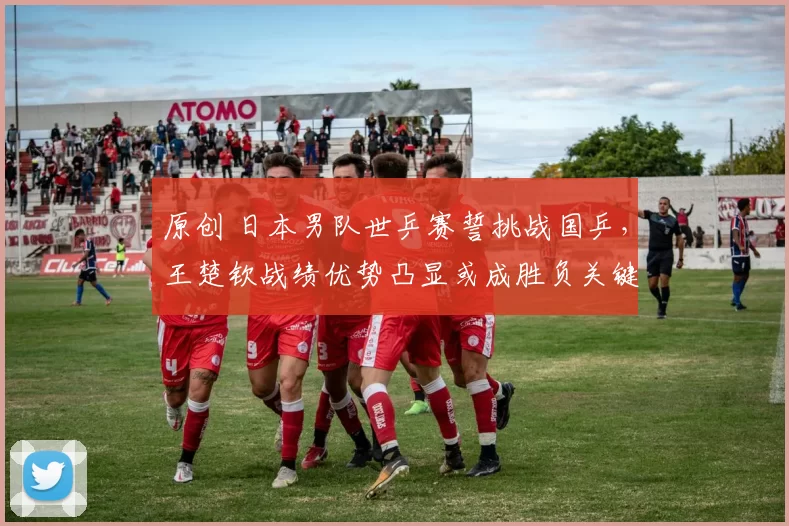 原创 日本男队世乒赛誓挑战国乒，王楚钦战绩优势凸显或成胜负关键