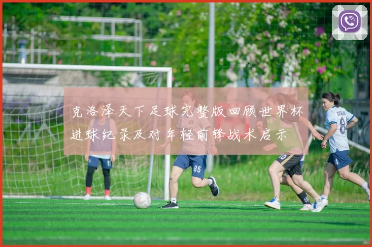 克洛泽天下足球完整版回顾世界杯进球纪录及对年轻前锋战术启示