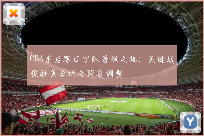 CBA季后赛辽宁队晋级之路：关键战役胜负分析与阵容调整