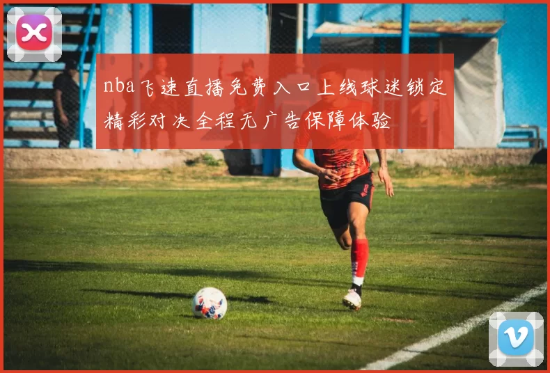 nba飞速直播免费入口上线球迷锁定精彩对决全程无广告保障体验
