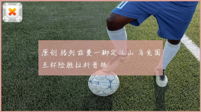 原创 格列兹曼一脚定江山 马竞国王杯险胜拉科晋级