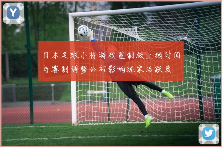 日本足球小将游戏重制版上线时间与赛制调整公布影响玩家活跃度
