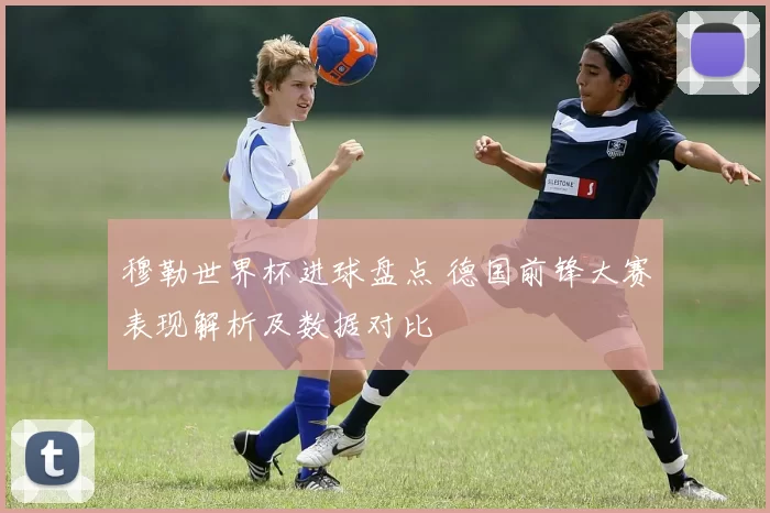 穆勒世界杯进球盘点 德国前锋大赛表现解析及数据对比