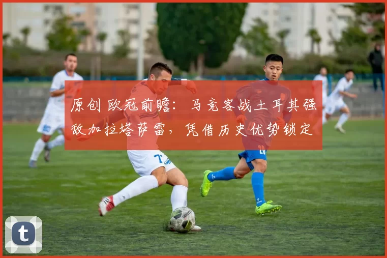 原创 欧冠前瞻：马竞客战土耳其强敌加拉塔萨雷，凭借历史优势锁定三分