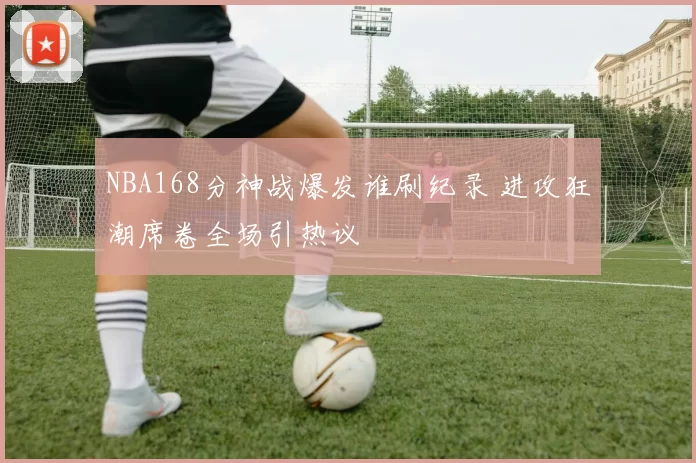 NBA168分神战爆发谁刷纪录 进攻狂潮席卷全场引热议