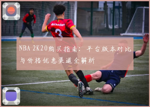 NBA 2K20购买指南：平台版本对比与价格优惠渠道全解析