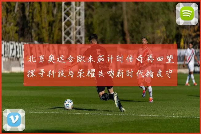 北京奥运会欧米茄计时传奇再回望探寻科技与荣耀共鸣新时代精度守望