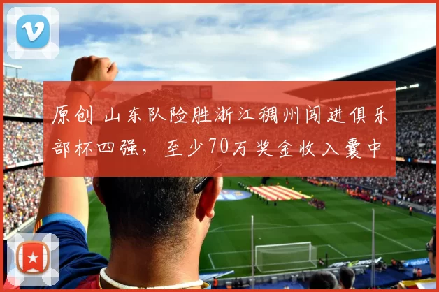 原创 山东队险胜浙江稠州闯进俱乐部杯四强，至少70万奖金收入囊中