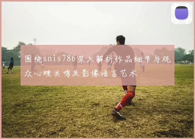 围绕snis786深入解析作品细节与观众心理共鸣及影像语言艺术