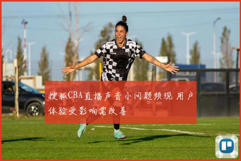 搜狐CBA直播声音小问题频现 用户体验受影响需改善