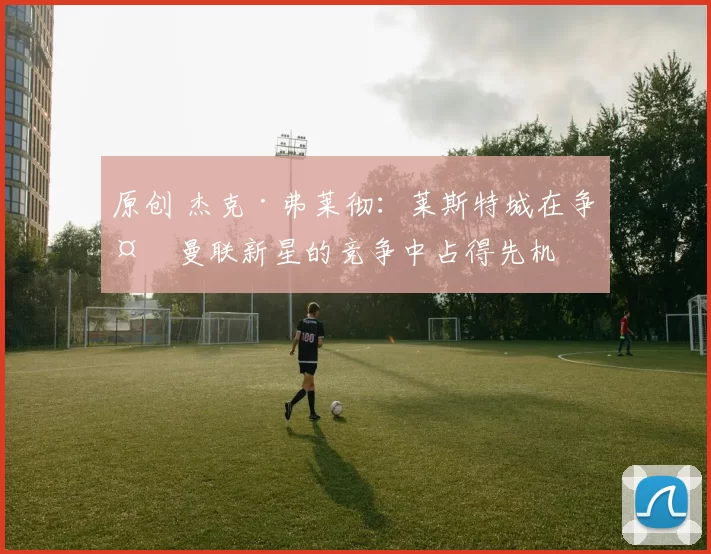 原创 杰克·弗莱彻：莱斯特城在争夺曼联新星的竞争中占得先机