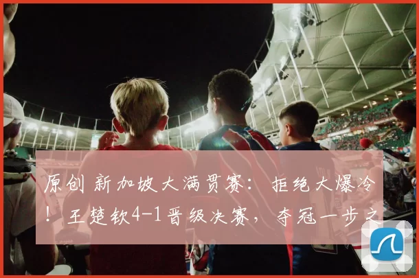 原创 新加坡大满贯赛：拒绝大爆冷！王楚钦4-1晋级决赛，夺冠一步之遥