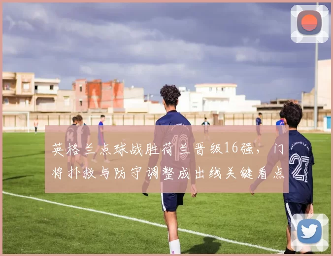 英格兰点球战胜荷兰晋级16强，门将扑救与防守调整成出线关键看点