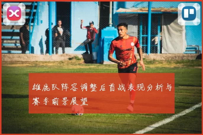 雄鹿队阵容调整后首战表现分析与赛季前景展望