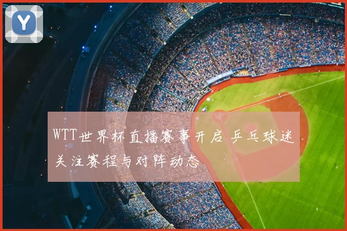 WTT世界杯直播赛事开启 乒乓球迷关注赛程与对阵动态