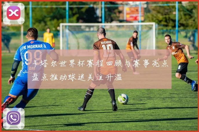 卡塔尔世界杯赛程回顾与赛事亮点盘点推动球迷关注升温