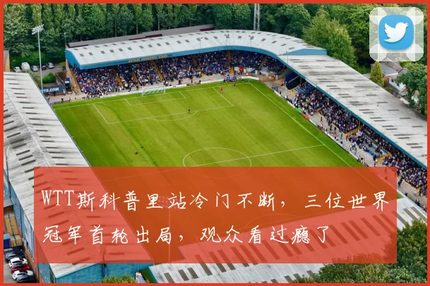 WTT斯科普里站冷门不断,三位世界冠军首轮出局,观众看过瘾了