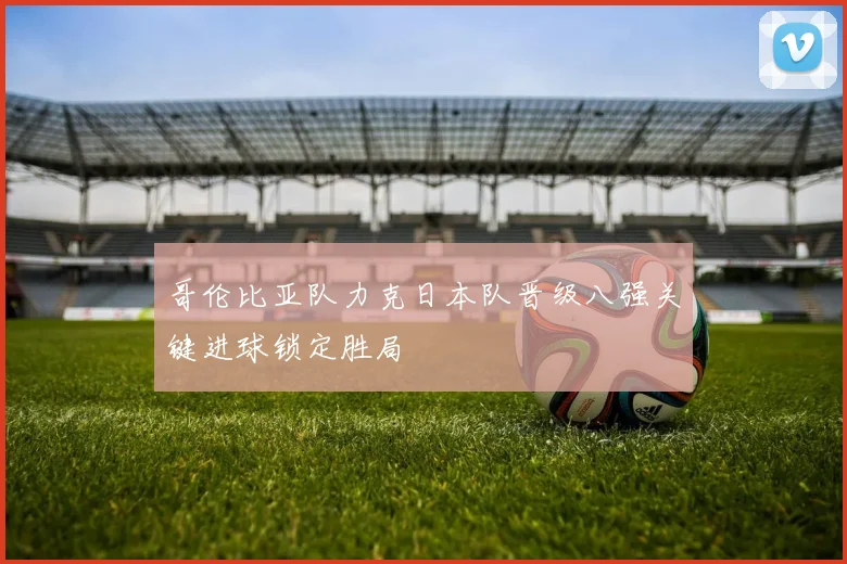 哥伦比亚队力克日本队晋级八强关键进球锁定胜局