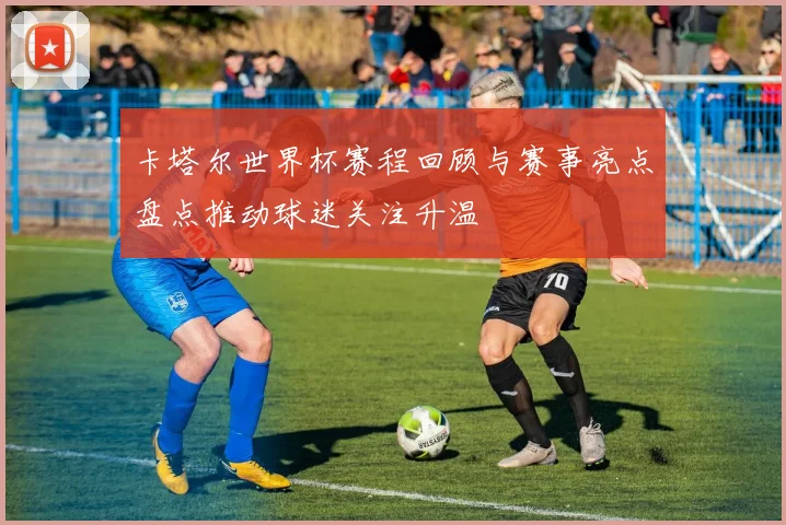 卡塔尔世界杯赛程回顾与赛事亮点盘点推动球迷关注升温