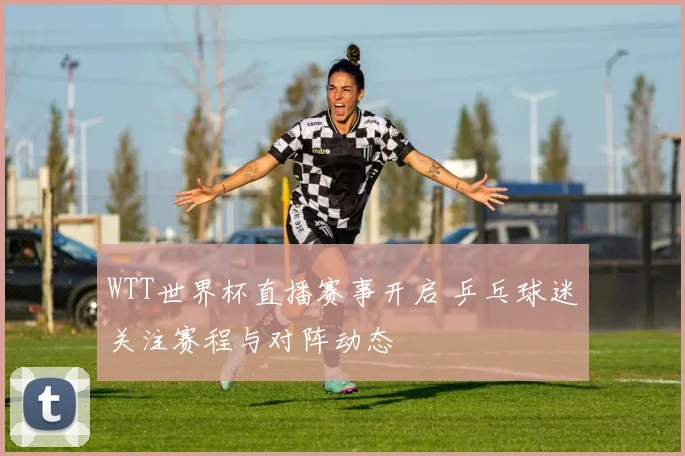 WTT世界杯直播赛事开启 乒乓球迷关注赛程与对阵动态